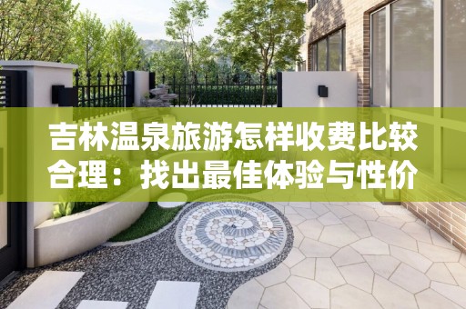 吉林温泉旅游怎样收费比较合理：找出最佳体验与性价比