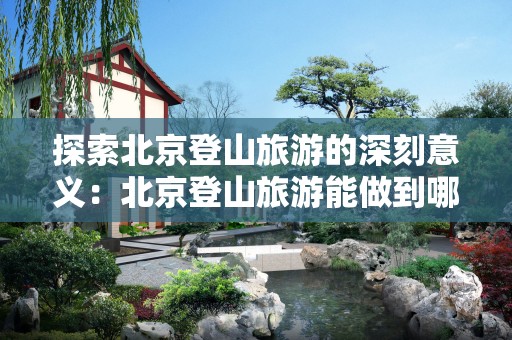 探索北京登山旅游的深刻意义：北京登山旅游能做到哪些效果