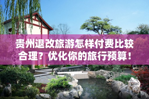 贵州退改旅游怎样付费比较合理？优化你的旅行预算！