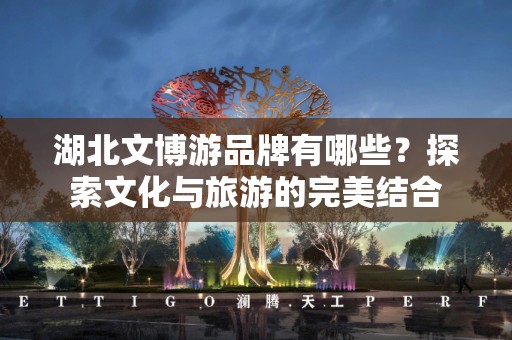 湖北文博游品牌有哪些？探索文化与旅游的完美结合