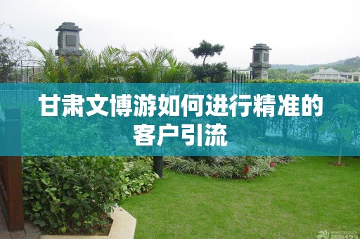 甘肃文博游如何进行精准的客户引流