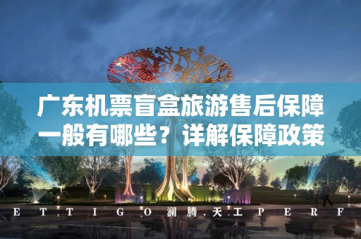 广东机票盲盒旅游售后保障一般有哪些？详解保障政策与服务