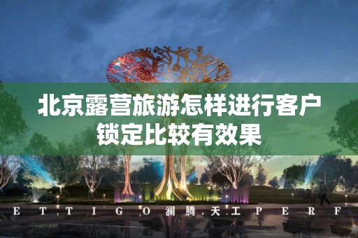 北京露营旅游怎样进行客户锁定比较有效果