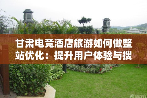 甘肃电竞酒店旅游如何做整站优化：提升用户体验与搜索排名