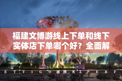 福建文博游线上下单和线下实体店下单哪个好？全面解读选择
