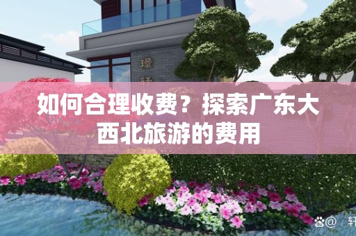 如何合理收费？探索广东大西北旅游的费用