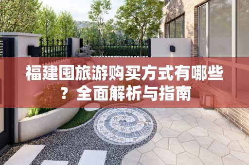 福建囤旅游购买方式有哪些？全面解析与指南