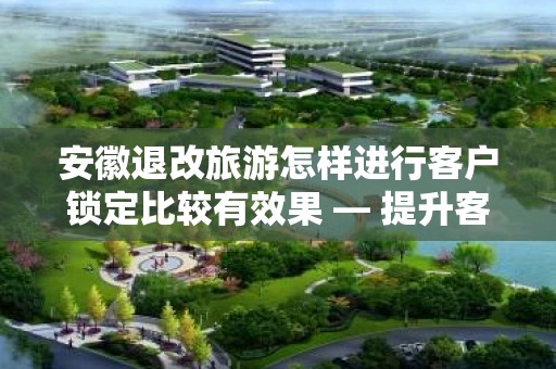 安徽退改旅游怎样进行客户锁定比较有效果 — 提升客户满意度与忠诚度的策略