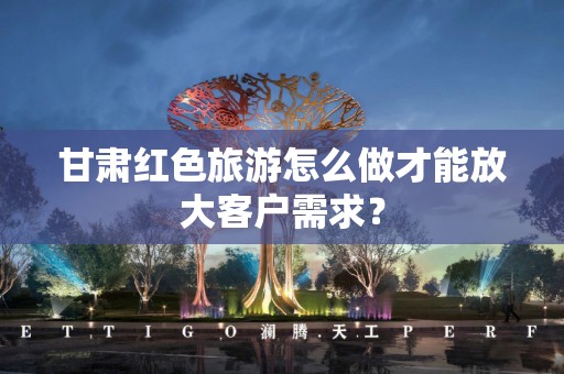 甘肃红色旅游怎么做才能放大客户需求？