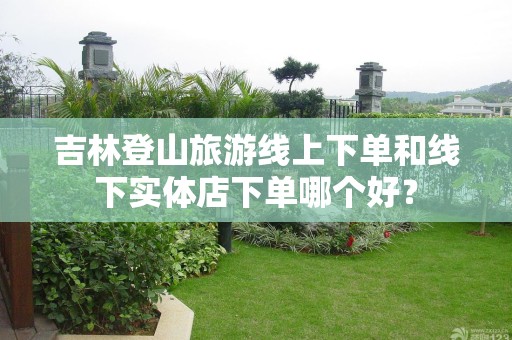 吉林登山旅游线上下单和线下实体店下单哪个好？