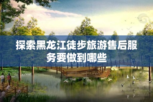 探索黑龙江徒步旅游售后服务要做到哪些
