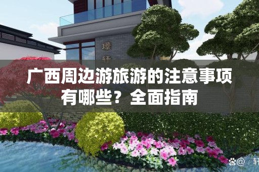 广西周边游旅游的注意事项有哪些？全面指南