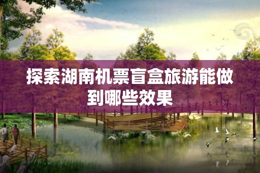 探索湖南机票盲盒旅游能做到哪些效果