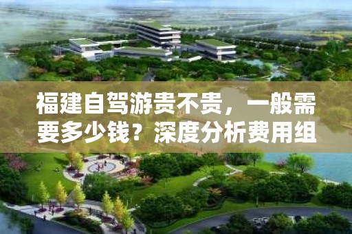 福建自驾游贵不贵，一般需要多少钱？深度分析费用组成与预算规划