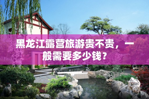 黑龙江露营旅游贵不贵，一般需要多少钱？