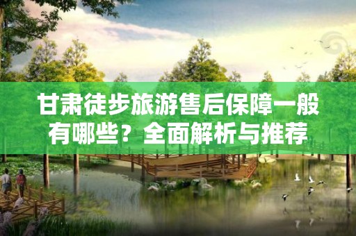 甘肃徒步旅游售后保障一般有哪些？全面解析与推荐