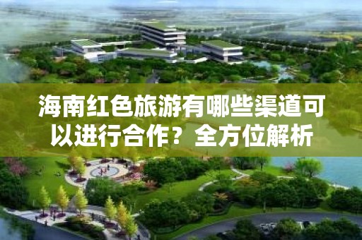 海南红色旅游有哪些渠道可以进行合作？全方位解析