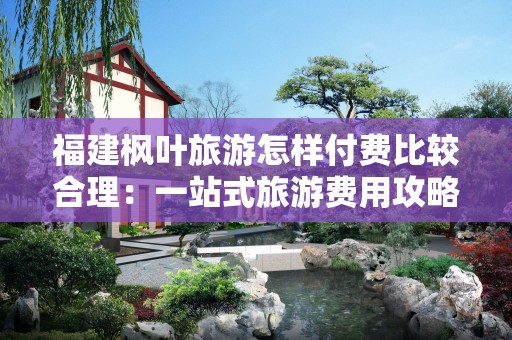 福建枫叶旅游怎样付费比较合理：一站式旅游费用攻略