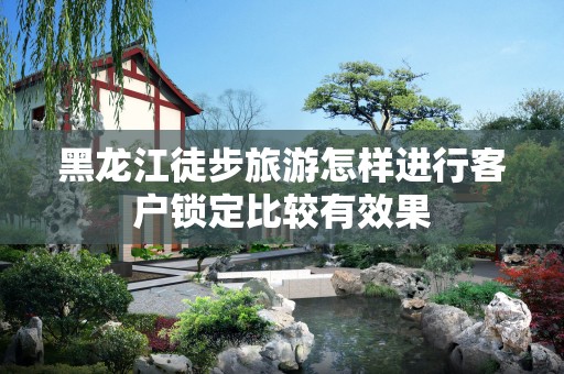 黑龙江徒步旅游怎样进行客户锁定比较有效果