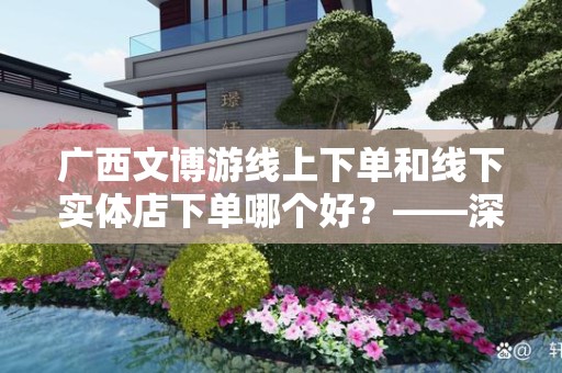 广西文博游线上下单和线下实体店下单哪个好？——深入解析选择的最佳方案