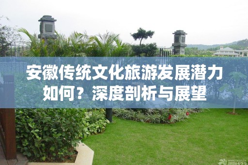 安徽传统文化旅游发展潜力如何？深度剖析与展望