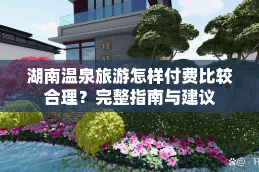 湖南温泉旅游怎样付费比较合理？完整指南与建议