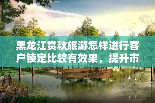 黑龙江赏秋旅游怎样进行客户锁定比较有效果，提升市场竞争力