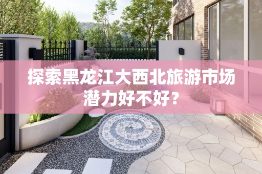 探索黑龙江大西北旅游市场潜力好不好？