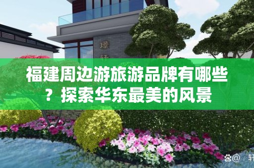 福建周边游旅游品牌有哪些？探索华东最美的风景