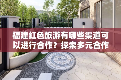 福建红色旅游有哪些渠道可以进行合作？探索多元合作模式