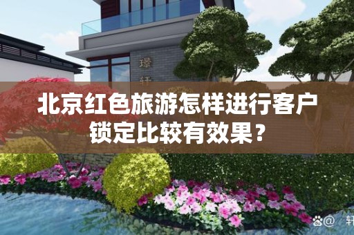 北京红色旅游怎样进行客户锁定比较有效果？