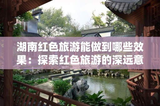 湖南红色旅游能做到哪些效果：探索红色旅游的深远意义