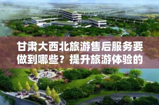 甘肃大西北旅游售后服务要做到哪些？提升旅游体验的关键要素