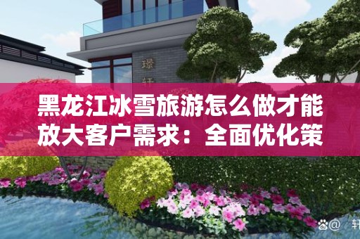黑龙江冰雪旅游怎么做才能放大客户需求：全面优化策略解析