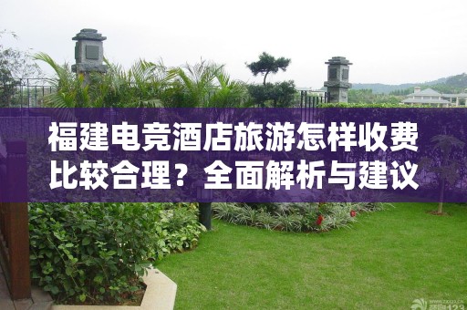福建电竞酒店旅游怎样收费比较合理？全面解析与建议