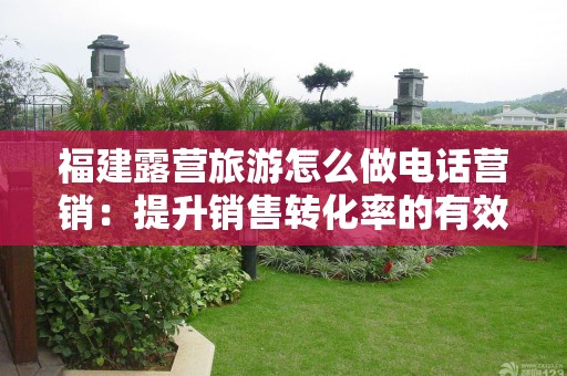 福建露营旅游怎么做电话营销：提升销售转化率的有效策略