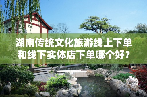 湖南传统文化旅游线上下单和线下实体店下单哪个好？