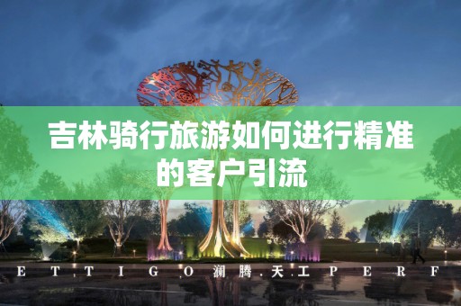 吉林骑行旅游如何进行精准的客户引流