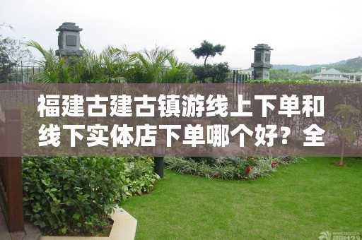 福建古建古镇游线上下单和线下实体店下单哪个好？全面对比与分析