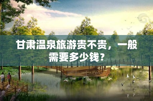 甘肃温泉旅游贵不贵，一般需要多少钱？