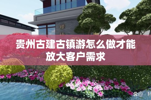 贵州古建古镇游怎么做才能放大客户需求