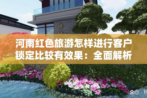 河南红色旅游怎样进行客户锁定比较有效果：全面解析与有效策略