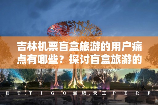 吉林机票盲盒旅游的用户痛点有哪些？探讨盲盒旅游的多维挑战