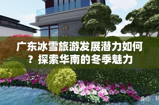 广东冰雪旅游发展潜力如何？探索华南的冬季魅力