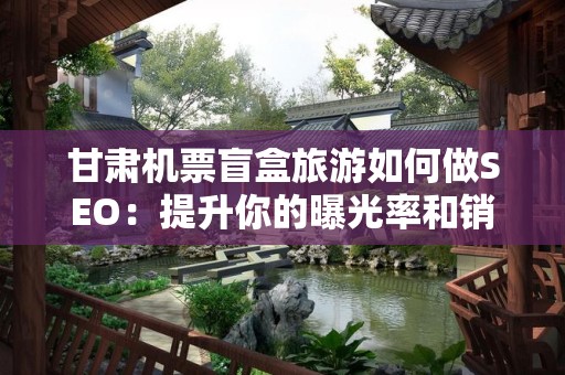 甘肃机票盲盒旅游如何做SEO：提升你的曝光率和销售额
