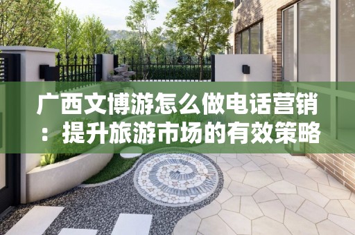 广西文博游怎么做电话营销：提升旅游市场的有效策略