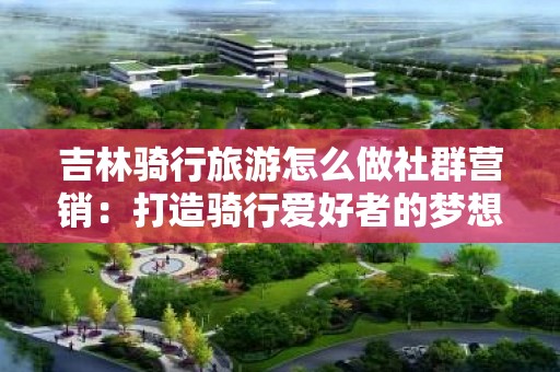 吉林骑行旅游怎么做社群营销：打造骑行爱好者的梦想社群