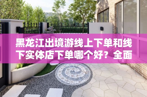 黑龙江出境游线上下单和线下实体店下单哪个好？全面解析