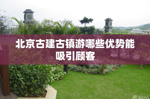 北京古建古镇游哪些优势能吸引顾客