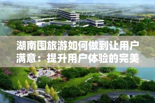 湖南囤旅游如何做到让用户满意：提升用户体验的完美攻略